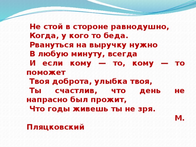  Не стой в стороне равнодушно, Когда, у кого то беда. Рвануться на выручку нужно В любую минуту, всегда И если кому — то, кому — то поможет Твоя доброта, улыбка твоя, Ты счастлив, что день не напрасно был прожит, Что годы живешь ты не зря.   М. Пляцковский 