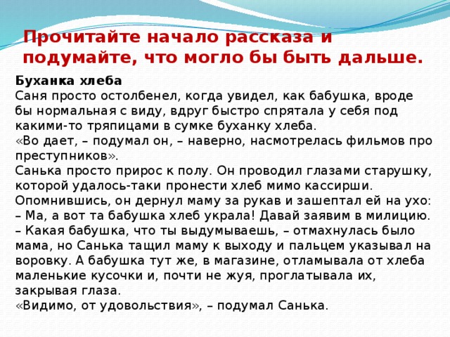 Прочитайте начало рассказа и подумайте, что могло бы быть дальше. Буханка хлеба Саня просто остолбенел, когда увидел, как бабушка, вроде бы нормальная с виду, вдруг быстро спрятала у себя под какими-то тряпицами в сумке буханку хлеба. «Во дает, – подумал он, – наверно, насмотрелась фильмов про преступников». Санька просто прирос к полу. Он проводил глазами старушку, которой удалось-таки пронести хлеб мимо кассирши. Опомнившись, он дернул маму за рукав и зашептал ей на ухо: – Ма, а вот та бабушка хлеб украла! Давай заявим в милицию. – Какая бабушка, что ты выдумываешь, – отмахнулась было мама, но Санька тащил маму к выходу и пальцем указывал на воровку. А бабушка тут же, в магазине, отламывала от хлеба маленькие кусочки и, почти не жуя, проглатывала их, закрывая глаза. «Видимо, от удовольствия», – подумал Санька. 