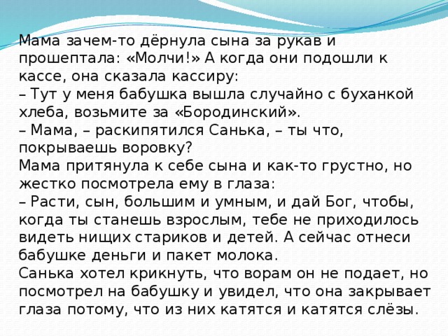 Мама зачем-то дёрнула сына за рукав и прошептала: «Молчи!» А когда они подошли к кассе, она сказала кассиру: – Тут у меня бабушка вышла случайно с буханкой хлеба, возьмите за «Бородинский». – Мама, – раскипятился Санька, – ты что, покрываешь воровку? Мама притянула к себе сына и как-то грустно, но жестко посмотрела ему в глаза: – Расти, сын, большим и умным, и дай Бог, чтобы, когда ты станешь взрослым, тебе не приходилось видеть нищих стариков и детей. А сейчас отнеси бабушке деньги и пакет молока. Санька хотел крикнуть, что ворам он не подает, но посмотрел на бабушку и увидел, что она закрывает глаза потому, что из них катятся и катятся слёзы. Тамара Ломбина 