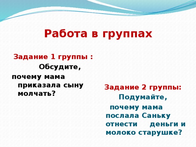 Работа в группах   Задание 1 группы : Задание 2 группы:  Обсудите, Подумайте, почему мама приказала сыну молчать?  почему мама послала Саньку отнести деньги и молоко старушке? 