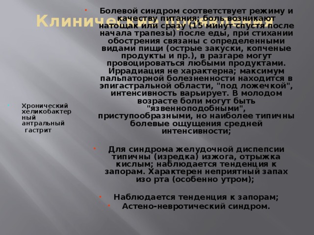 Клинические проявления Болевой синдром соответствует режиму и качеству питания; боль возникают натощак или сразу (15 минут спустя после начала трапезы) после еды, при стихании обострения связаны с определенными видами пищи (острые закуски, копченые продукты и пр.), в разгаре могут провоцироваться любыми продуктами. Иррадиация не характерна; максимум пальпаторной болезненности находится в эпигастральной области, 