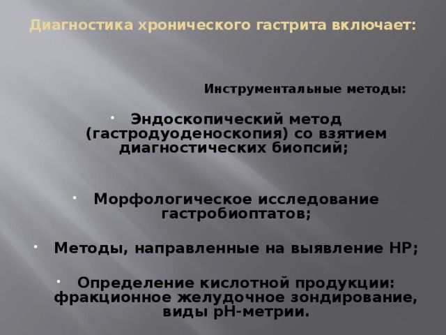Диагностика хронического гастрита включает:    Инструментальные методы:  Эндоскопический метод (гастродуоденоскопия) со взятием диагностических биопсий;   Морфологическое исследование гастробиоптатов;  Методы, направленные на выявление НР;  Определение кислотной продукции: фракционное желудочное зондирование, виды рН-метрии.   