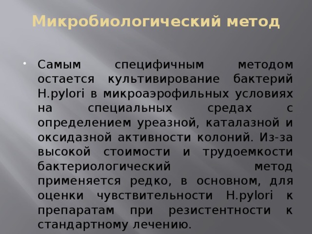 Микробиологический метод Самым специфичным методом остается культивирование бактерий H.pylori в микроаэрофильных условиях на специальных средах с определением уреазной, каталазной и оксидазной активности колоний. Из-за высокой стоимости и трудоемкости бактериологический метод применяется редко, в основном, для оценки чувствительности Н.pylori к препаратам при резистентности к стандартному лечению. 