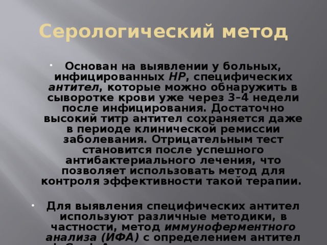 Серологический метод Основан на выявлении у больных, инфицированных НР , специфических антител , которые можно обнаружить в сыворотке крови уже через 3–4 недели после инфицирования. Достаточно высокий титр антител сохраняется даже в периоде клинической ремиссии заболевания. Отрицательным тест становится после успешного антибактериального лечения, что позволяет использовать метод для контроля эффективности такой терапии.  Для выявления специфических антител используют различные методики, в частности, метод иммуноферментного анализа (ИФА) с определением антител IgG и IgA классов в сыворотке крови.  