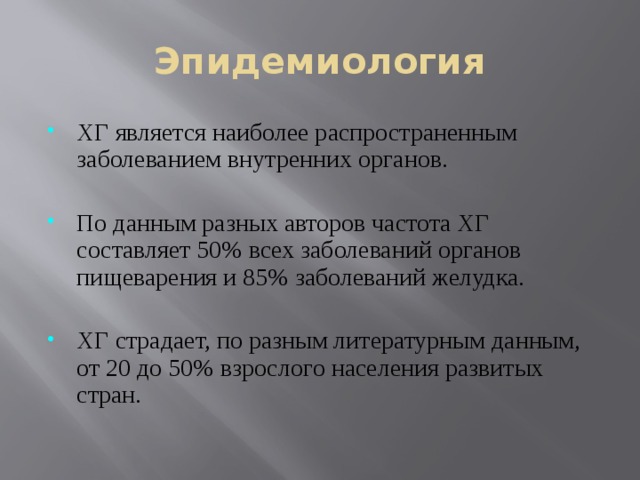 Эпидемиология ХГ является наиболее распространенным заболеванием внутренних органов. По данным разных авторов частота ХГ составляет 50% всех заболеваний органов пищеварения и 85% заболеваний желудка. ХГ страдает, по разным литературным данным, от 20 до 50% взрослого населения развитых стран. 
