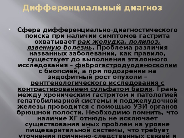 Дифференциальный диагноз Сфера дифференциально-диагностического поиска при наличии симптомов гастрита охватывает рак желудка, полипоз, язвенную болезнь . Проблема различия названных заболеваний, как правило, существует до выполнения эталонного исследования – фиброгастродуоденоскопии с биопсией, а при подозрении на эндофитный рост опухоли – рентгенологического исследования с контрастированием сульфатом бария . Грань между хроническим гастритом и патологией гепатобилиарной системы и поджелудочной железы проводится с помощью УЗИ органов брюшной полости . Необходимо помнить, что наличие ХГ отнюдь не исключает существования иных проблем на уровне пищеварительной системы, что требует уточнения причинно-следственных связей и соответствующей коррекции терапии. 