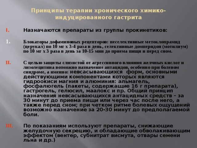 Принципы терапии хронического химико-индуцированного гастрита Назначаются препараты из группы прокинетиков:  Блокаторы дофаминовых рецепторов: неселективные метоклопрамид (церукал) по 10 мг х 3-4 раза в день, селективные домперидон (мотилиум) по 10 мг х 3 раза в день за 10-15 мин до приема пищи и перед сном.  С целью защиты слизистой от агрессивного влияния желчных кислот и лизолецитина возможно назначение антацидов, особенно при болевом синдроме, а именно: невсасывающихся форм, основными действующими компонентами которых являются гидроокиси магния и алюминия: альмагель, фосфалюгель (пакеты, содержащие 16 г препарата), гастрогель, гелюсил, маалокс и пр. Общий принцип назначения невсасывающихся антацидных средств – за 30 минут до приема пищи или через час после него, а также перед сном; при четком ритме болевых ощущений возможно назначение за 20-30 минут до предполагаемой боли.  По показаниям используют препараты, снижающие желудочную секрецию, и обладающие обволакивающим эффектом (вентер, субнитрат висмута, отвары семени льна и др.)  
