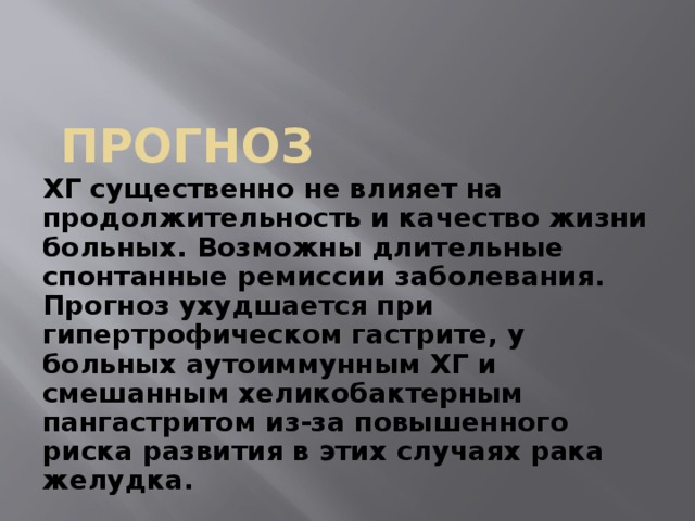 Прогноз ХГ существенно не влияет на продолжительность и качество жизни больных. Возможны длительные спонтанные ремиссии заболевания. Прогноз ухудшается при гипертрофическом гастрите, у больных аутоиммунным ХГ и смешанным хеликобактерным пангастритом из-за повышенного риска развития в этих случаях рака желудка. 