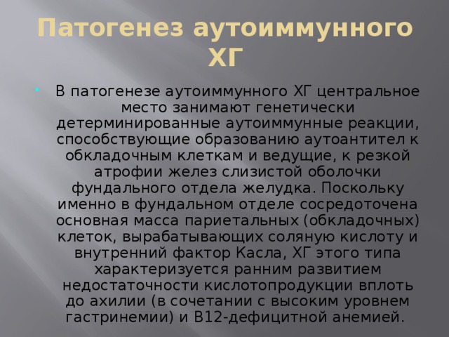 Патогенез аутоиммунного ХГ В патогенезе аутоиммунного ХГ центральное место занимают генетически детерминированные аутоиммунные реакции, способствующие образованию аутоантител к обкладочным клеткам и ведущие, к резкой атрофии желез слизистой оболочки фундального отдела желудка. Поскольку именно в фундальном отделе сосредоточена основная масса париетальных (обкладочных) клеток, вырабатывающих соляную кислоту и внутренний фактор Касла, ХГ этого типа характеризуется ранним развитием недостаточности кислотопродукции вплоть до ахилии (в сочетании с высоким уровнем гастринемии) и В12-дефицитной анемией. 