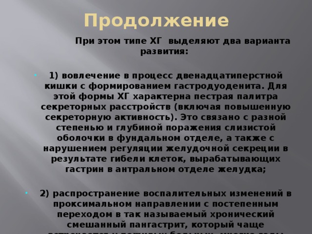 Продолжение  При этом типе ХГ выделяют два варианта развития:  1) вовлечение в процесс двенадцатиперстной кишки с формированием гастродуоденита. Для этой формы ХГ характерна пестрая палитра секреторных расстройств (включая повышенную секреторную активность). Это связано с разной степенью и глубиной поражения слизистой оболочки в фундальном отделе, а также с нарушением регуляции желудочной секреции в результате гибели клеток, вырабатывающих гастрин в антральном отделе желудка;  2) распространение воспалительных изменений в проксимальном направлении с постепенным переходом в так называемый хронический смешанный пангастрит, который чаще встречается у пожилых больных, многие годы страдавших хроническим антральным гастритом. Эта форма ХГ протекает с постепенно нарастающей атрофией желез и секреторной недостаточностью. 