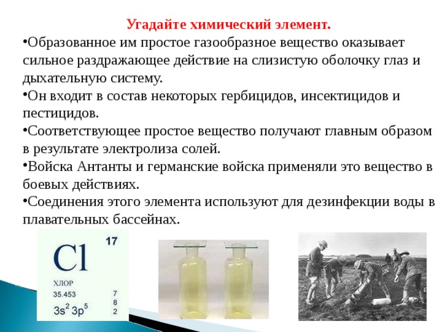 Угадайте химический элемент.  Образованное им простое газообразное вещество оказывает сильное раздражающее действие на слизистую оболочку глаз и дыхательную систему. Он входит в состав некоторых гербицидов, инсектицидов и пестицидов. Соответствующее простое вещество получают главным образом в результате электролиза солей. Войска Антанты и германские войска применяли это вещество в боевых действиях. Соединения этого элемента используют для дезинфекции воды в плавательных бассейнах. 