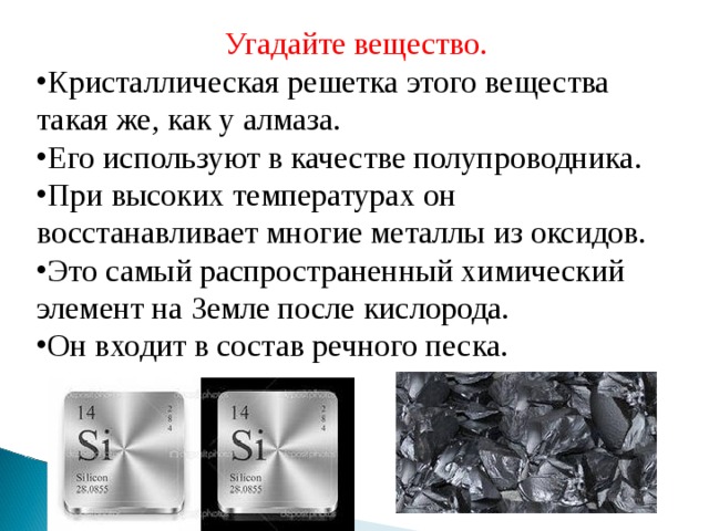 Угадайте вещество.   Кристаллическая решетка этого вещества такая же, как у алмаза. Его используют в качестве полупроводника. При высоких температурах он восстанавливает многие металлы из оксидов. Это самый распространенный химический элемент на Земле после кислорода. Он входит в состав речного песка. 