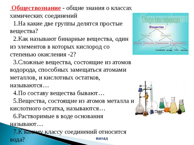  Обществознание  - общие знания о классах химических соединений  1.На какие две группы делятся простые вещества?  2.Как называют бинарные вещества, один из элементов в которых кислород со степенью окисления -2?  3.Сложные вещества, состоящие из атомов водорода, способных замещаться атомами металлов, и кислотных остатков, называются…  4.По составу вещества бывают…  5.Вещества, состоящие из атомов металла и кислотного остатка, называются…  6.Растворимые в воде основания называют…  7.К какому классу соединений относится вода? назад 