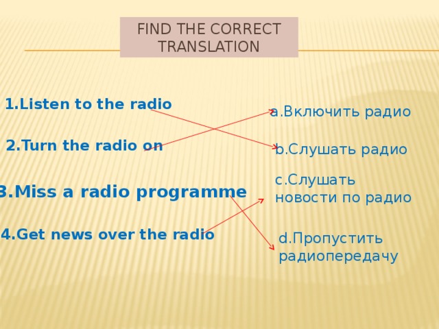 Find the correct translation 1.Listen to the radio a.Включить радио 2.Turn the radio on b.Слушать радио c.Слушать новости по радио 3.Miss a radio programme 4.Get news over the radio d.Пропустить радиопередачу