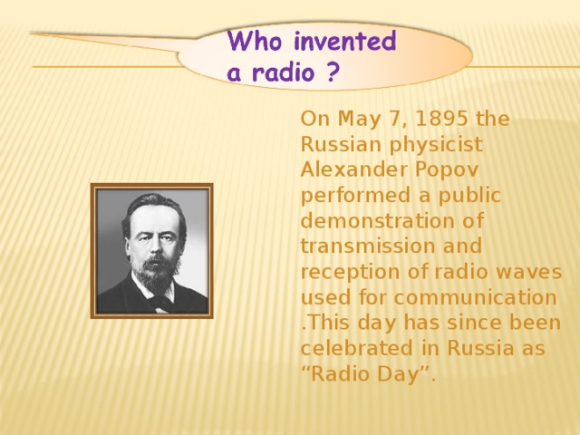 On May 7, 1895 the Russian physicist Alexander Popov performed a public demonstration of transmission and reception of radio waves used for communication .This day has since been celebrated in Russia as “Radio Day”.