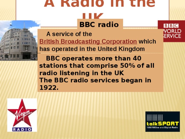 A Radio in the UK BBC radio  A service of the British Broadcasting Corporation  which has operated in the United Kingdom  BBC operates more than 40 stations that comprise 50% of all radio listening in the UK The BBC radio services began in 1922.