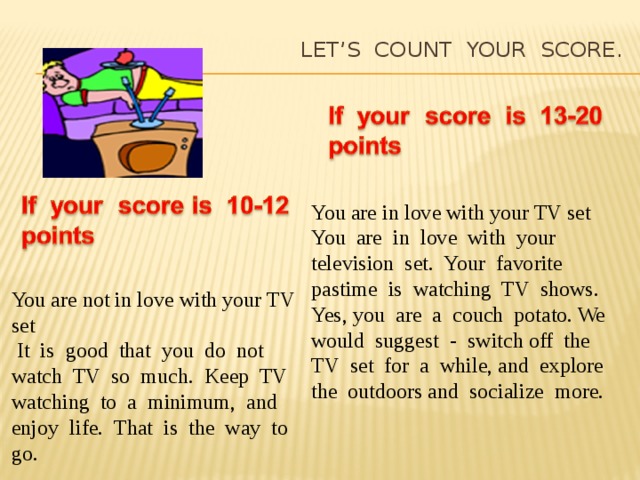 Let’s count your score.   You are in love with your TV set You are in love with your television set. Your favorite pastime is watching TV shows. Yes, you are a couch potato. We would suggest - switch off the TV set for a while, and explore the outdoors and socialize more. You are not in love with your TV set  It is good that you do not watch TV so much. Keep TV watching to a minimum, and enjoy life. That is the way to go.