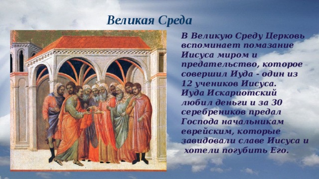  Великая Среда В Великую Среду Церковь вспоминает помазание Иисуса миром и предательство, которое совершил Иуда - один из 12 учеников Иисуса. Иуда Искариотский любил деньги и за 30 серебреников предал Господа начальникам еврейским, которые завидовали славе Иисуса и хотели погубить Его. 
