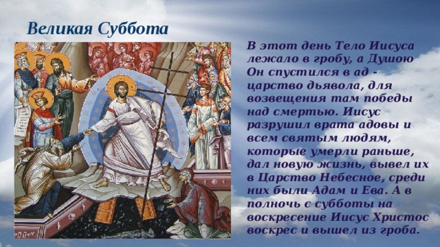 Великая Суббота В этот день Тело Иисуса лежало в гробу, а Душою Он спустился в ад - царство дьявола, для возвещения там победы над смертью. Иисус разрушил врата адовы и всем святым людям, которые умерли раньше, дал новую жизнь, вывел их в Царство Небесное, среди них были Адам и Ева. А в полночь с субботы на воскресение Иисус Христос воскрес и вышел из гроба. 