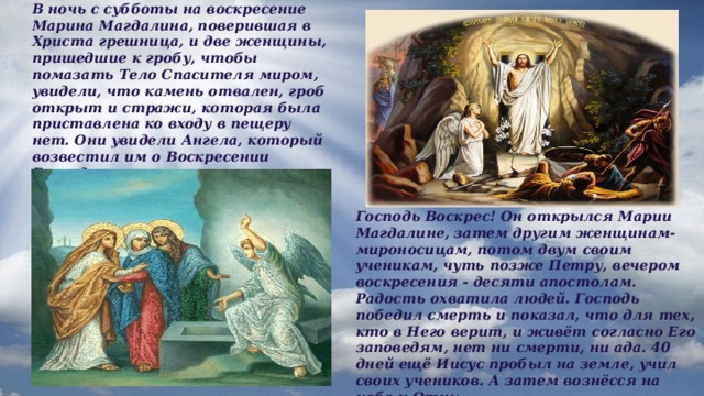 В ночь с субботы на воскресение Марина Магдалина, поверившая в Христа грешница, и две женщины, пришедшие к гробу, чтобы помазать Тело Спасителя миром, увидели, что камень отвален, гроб открыт и стражи, которая была приставлена ко входу в пещеру нет. Они увидели Ангела, который возвестил им о Воскресении Господнем. Господь Воскрес! Он открылся Марии Магдалине, затем другим женщинам-мироносицам, потом двум своим ученикам, чуть позже Петру, вечером воскресения - десяти апостолам. Радость охватила людей. Господь победил смерть и показал, что для тех, кто в Него верит, и живёт согласно Его заповедям, нет ни смерти, ни ада. 40 дней ещё Иисус пробыл на земле, учил своих учеников. А затем вознёсся на небо к Отцу. 