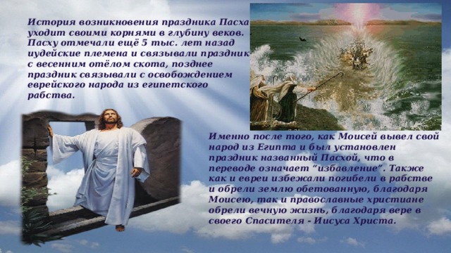 История возникновения праздника Пасха уходит своими корнями в глубину веков. Пасху отмечали ещё 5 тыс. лет назад иудейские племена и связывали праздник с весенним отёлом скота, позднее праздник связывали с освобождением еврейского народа из египетского рабства. Именно после того, как Моисей вывел свой народ из Египта и был установлен праздник названный Пасхой, что в переводе означает “избавление”. Также как и евреи избежали погибели в рабстве и обрели землю обетованную, благодаря Моисею, так и православные христиане обрели вечную жизнь, благодаря вере в своего Спасителя - Иисуса Христа. 