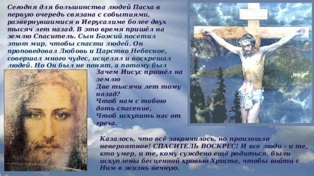 Сегодня для большинства людей Пасха в первую очередь связана с событиями, развернувшимися в Иерусалиме более двух тысяч лет назад. В это время пришёл на землю Спаситель. Сын Божий посетил этот мир, чтобы спасти людей. Он проповедовал Любовь и Царство Небесное, совершал много чудес, исцелял и воскрешал людей. Но Он был не понят, а потому был оболган и распят. Зачем Иисус пришёл на землю Две тысячи лет тому назад? Чтоб нам с тобою дать спасение, Чтоб искупить нас от греха.  Казалось, что всё закончилось, но произошло невероятное! СПАСИТЕЛЬ ВОСКРЕС! И все люди - и те, кто умер, и те, кому суждено ещё родиться, были искуплены бесценной кровью Христа, чтобы войти с Ним в жизнь вечную. 