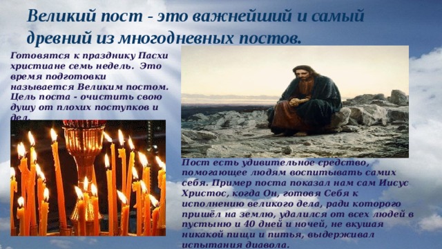 Великий пост - это важнейший и самый древний из многодневных постов. Готовятся к празднику Пасхи христиане семь недель. Это время подготовки называется Великим постом. Цель поста - очистить свою душу от плохих поступков и дел. Пост есть удивительное средство, помогающее людям воспитывать самих себя. Пример поста показал нам сам Иисус Христос, когда Он, готовя Себя к исполнению великого дела, ради которого пришёл на землю, удалился от всех людей в пустыню и 40 дней и ночей, не вкушая никакой пищи и питья, выдерживал испытания диавола. 