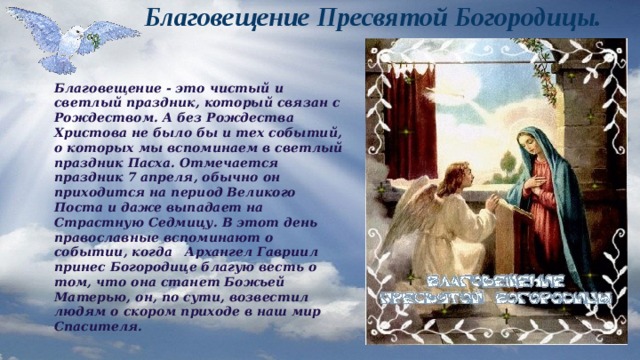Благовещение Пресвятой Богородицы. Благовещение - это чистый и светлый праздник, который связан с Рождеством. А без Рождества Христова не было бы и тех событий, о которых мы вспоминаем в светлый праздник Пасха. Отмечается праздник 7 апреля, обычно он приходится на период Великого Поста и даже выпадает на Страстную Седмицу. В этот день православные вспоминают о событии, когда Архангел Гавриил принес Богородице благую весть о том, что она станет Божьей Матерью, он, по сути, возвестил людям о скором приходе в наш мир Спасителя.  