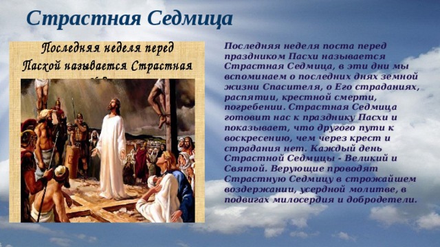 Страстная Седмица Последняя неделя поста перед праздником Пасхи называется Страстная Седмица, в эти дни мы вспоминаем о последних днях земной жизни Спасителя, о Его страданиях, распятии, крестной смерти, погребении. Страстная Седмица готовит нас к празднику Пасхи и показывает, что другого пути к воскресению, чем через крест и страдания нет. Каждый день Страстной Седмицы - Великий и Святой. Верующие проводят Страстную Седмицу в строжайшем воздержании, усердной молитве, в подвигах милосердия и добродетели. 