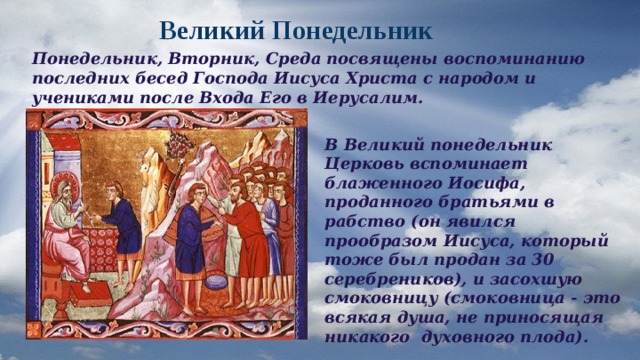  Великий Понедельник Понедельник, Вторник, Среда посвящены воспоминанию последних бесед Господа Иисуса Христа с народом и учениками после Входа Его в Иерусалим. В Великий понедельник Церковь вспоминает блаженного Иосифа, проданного братьями в рабство (он явился прообразом Иисуса, который тоже был продан за 30 серебреников), и засохшую смоковницу (смоковница - это всякая душа, не приносящая никакого духовного плода). 