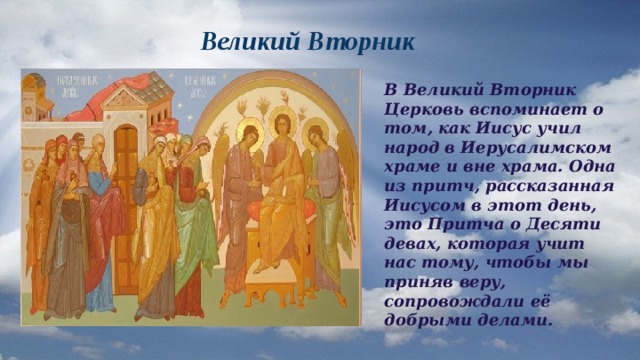  Великий Вторник В Великий Вторник Церковь вспоминает о том, как Иисус учил народ в Иерусалимском храме и вне храма. Одна из притч, рассказанная Иисусом в этот день, это Притча о Десяти девах, которая учит нас тому, чтобы мы приняв веру, сопровождали её добрыми делами. 