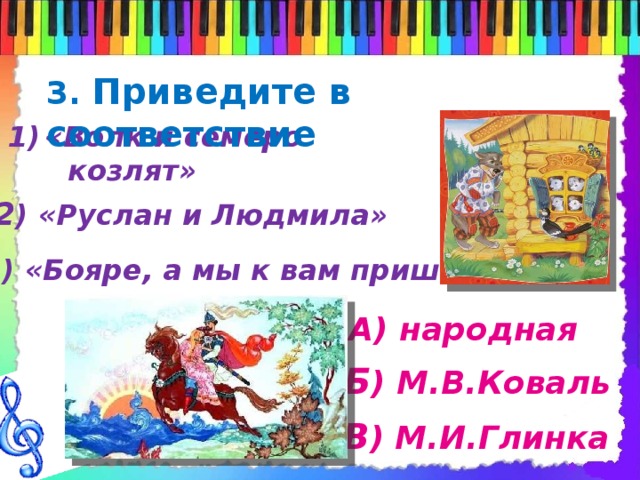 3. Приведите в соответствие «Волк и семеро  козлят» 2 ) «Руслан и Людмила» 3 ) «Бояре, а мы к вам пришли» А) народная Б ) М.В.Коваль В ) М.И.Глинка 