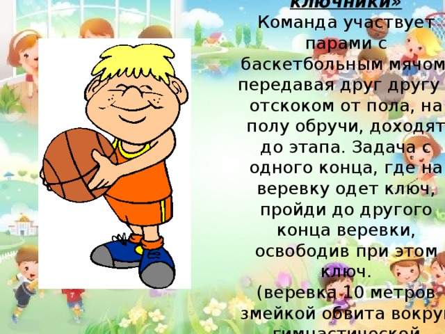 3 конкурс «Самые ловкие ключники» Команда участвует парами с баскетбольным мячом, передавая друг другу с отскоком от пола, на полу обручи, доходят до этапа. Задача с одного конца, где на веревку одет ключ, пройди до другого конца веревки, освободив при этом ключ. (веревка 10 метров змейкой обвита вокруг гимнастической лавочки) 