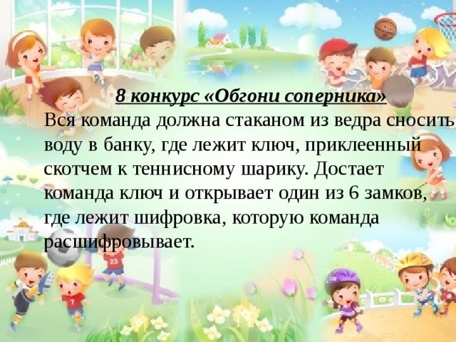 8 конкурс «Обгони соперника» Вся команда должна стаканом из ведра сносить воду в банку, где лежит ключ, приклеенный скотчем к теннисному шарику. Достает команда ключ и открывает один из 6 замков, где лежит шифровка, которую команда расшифровывает. 