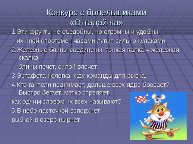 Конкурс с болельщиками  «Отгадай-ка» 1.Эти фрукты не съедобны, но огромны и удобны,  их иной спортсмен часами лупит сильно кулаками. 2.Железные блины соединены, тонкая палка – железная скалка,  блины печет, силой влечет. 3.Эстафета нелегка, жду команды для рывка. 4.Кто гантели поднимает, дальше всех ядро бросает? Быстро бегает, метко стреляет, как одним словом их всех называют? 5.В небо ласточкой вспорхнёт, рыбкой в озеро нырнёт. 