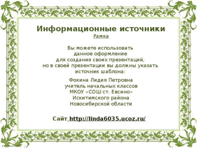Информационные источники Рамка Вы можете использовать данное оформление для создания своих презентаций, но в своей презентации вы должны указать источник шаблона: Фокина Лидия Петровна учитель начальных классов МКОУ «СОШ ст. Евсино» Искитимского района Новосибирской области Сайт http://linda6035.ucoz.ru/