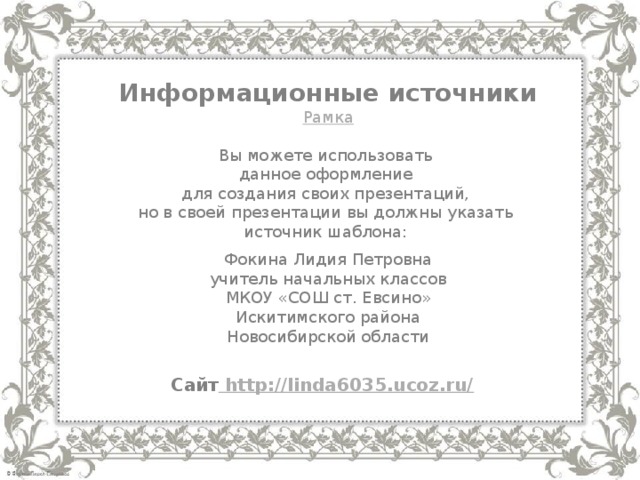 Информационные источники Рамка Вы можете использовать данное оформление для создания своих презентаций, но в своей презентации вы должны указать источник шаблона: Фокина Лидия Петровна учитель начальных классов МКОУ «СОШ ст. Евсино» Искитимского района Новосибирской области Сайт http://linda6035.ucoz.ru/