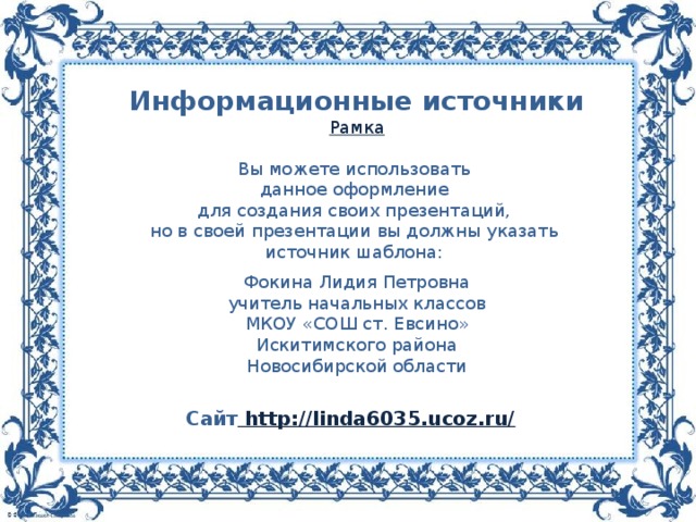 Информационные источники Рамка Вы можете использовать данное оформление для создания своих презентаций, но в своей презентации вы должны указать источник шаблона: Фокина Лидия Петровна учитель начальных классов МКОУ «СОШ ст. Евсино» Искитимского района Новосибирской области Сайт http://linda6035.ucoz.ru/