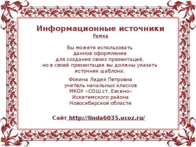 Информационные источники Рамка Вы можете использовать данное оформление для создания своих презентаций, но в своей презентации вы должны указать источник шаблона: Фокина Лидия Петровна учитель начальных классов МКОУ «СОШ ст. Евсино» Искитимского района Новосибирской области Сайт http://linda6035.ucoz.ru/