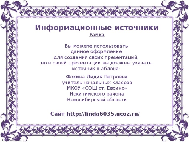 Информационные источники Рамка Вы можете использовать данное оформление для создания своих презентаций, но в своей презентации вы должны указать источник шаблона: Фокина Лидия Петровна учитель начальных классов МКОУ «СОШ ст. Евсино» Искитимского района Новосибирской области Сайт http://linda6035.ucoz.ru/