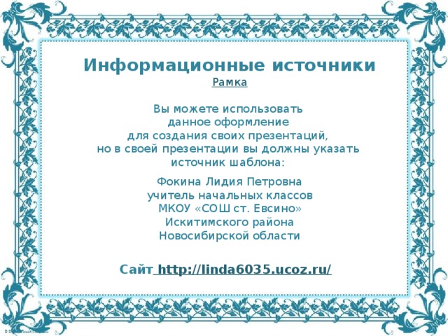 Информационные источники Рамка Вы можете использовать данное оформление для создания своих презентаций, но в своей презентации вы должны указать источник шаблона: Фокина Лидия Петровна учитель начальных классов МКОУ «СОШ ст. Евсино» Искитимского района Новосибирской области Сайт http://linda6035.ucoz.ru/