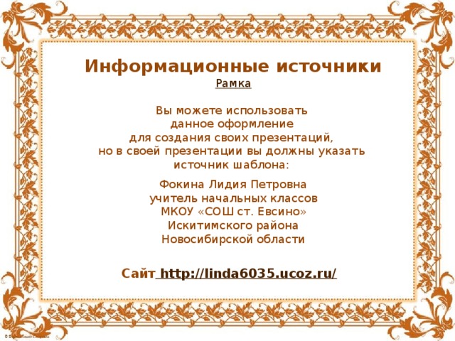 Информационные источники Рамка Вы можете использовать данное оформление для создания своих презентаций, но в своей презентации вы должны указать источник шаблона: Фокина Лидия Петровна учитель начальных классов МКОУ «СОШ ст. Евсино» Искитимского района Новосибирской области Сайт http://linda6035.ucoz.ru/