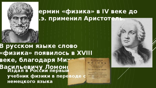 Термин «физика» в IV веке до н.э. применил Аристотель. В русском языке слово «физика» появилось в XVIII веке, благодаря Михаилу Васильевичу Ломоносову. Издал в России первый учебник физики в переводе с немецкого языка 