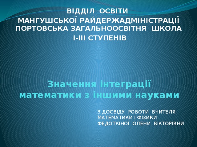 ВІДДІЛ ОСВІТИ  МАНГУШСЬКОЇ РАЙДЕРЖАДМІНІСТРАЦІЇ ПОРТОВСЬКА ЗАГАЛЬНООСВІТНЯ ШКОЛА  І-ІІІ СТУПЕНІВ Значення інтеграції математики з іншими науками З досвіду роботи вчителя математики і фізики Федоткіної Олени Вікторівни 