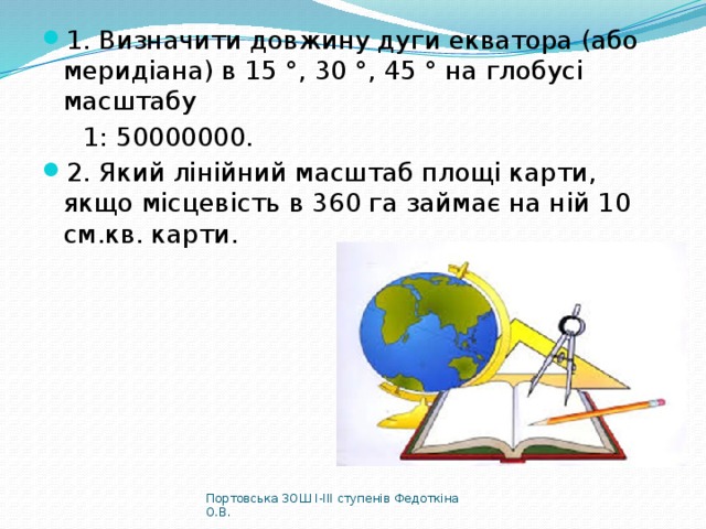 1. Визначити довжину дуги екватора (або меридіана) в 15 °, 30 °, 45 ° на глобусі масштабу  1: 50000000. 2. Який лінійний масштаб площі карти, якщо місцевість в 360 га займає на ній 10 см.кв. карти. Портовська ЗОШ І-ІІІ ступенів Федоткіна О.В. 