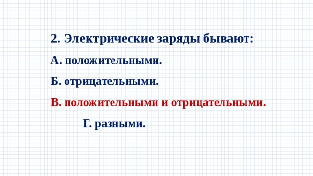 2. Электрические заряды бывают: А. положительными. Б. отрицательными. В. положительными и отрицательными. Г. разными. 