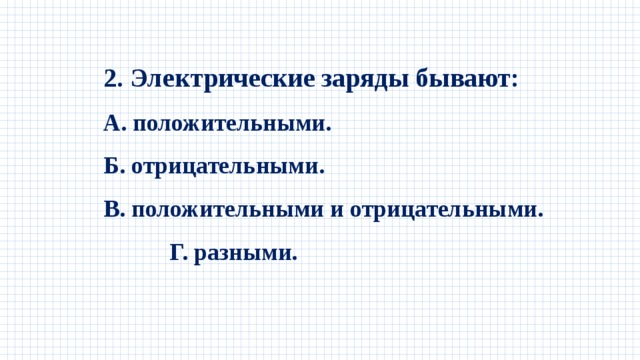 2. Электрические заряды бывают: А. положительными. Б. отрицательными. В. положительными и отрицательными. Г. разными. 