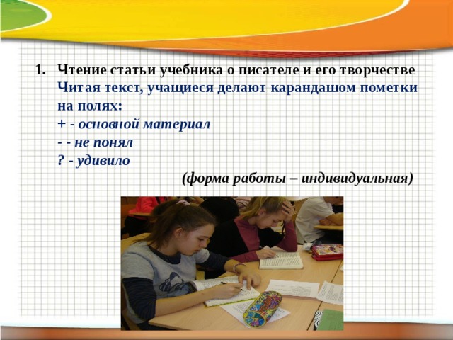 Чтение статьи учебника о писателе и его творчестве Читая текст, учащиеся делают карандашом пометки на полях:  + - основной материал  - - не понял  ? - удивило  (форма работы – индивидуальная)     