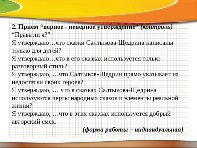 2.  Прием “верное - неверное утверждение” (контроль) “ Права ли я?” Я утверждаю…что сказки Салтыкова-Щедрина написаны только для детей? Я утверждаю…что в его сказках используется только разговорный стиль? Я утверждаю, …что Салтыков-Щедрин прямо указывает на недостатки своих героев? Я утверждаю, … что в сказках Салтыкова-Щедрина используются черты народных сказок и элементы реальной жизни? Я утверждаю, …что в этих сказках используется добрый авторский смех. (форма работы – индивидуальная)      