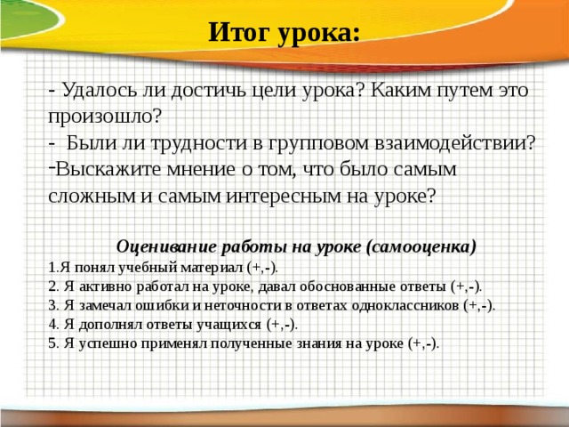 Итог урока: - Удалось ли достичь цели урока? Каким путем это произошло? - Были ли трудности в групповом взаимодействии? Выскажите мнение о том, что было самым сложным и самым интересным на уроке? Оценивание работы на уроке (самооценка) 1.Я понял учебный материал (+,-). 2. Я активно работал на уроке, давал обоснованные ответы (+,-). 3. Я замечал ошибки и неточности в ответах одноклассников (+,-). 4. Я дополнял ответы учащихся (+,-). 5. Я успешно применял полученные знания на уроке (+,-).      